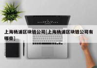 上海杨浦区块链公司[上海杨浦区块链公司有哪些]